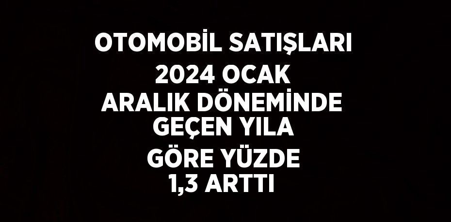 OTOMOBİL SATIŞLARI 2024 OCAK ARALIK DÖNEMİNDE GEÇEN YILA GÖRE YÜZDE 1,3 ARTTI