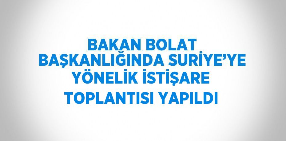 BAKAN BOLAT BAŞKANLIĞINDA SURİYE’YE YÖNELİK İSTİŞARE TOPLANTISI YAPILDI