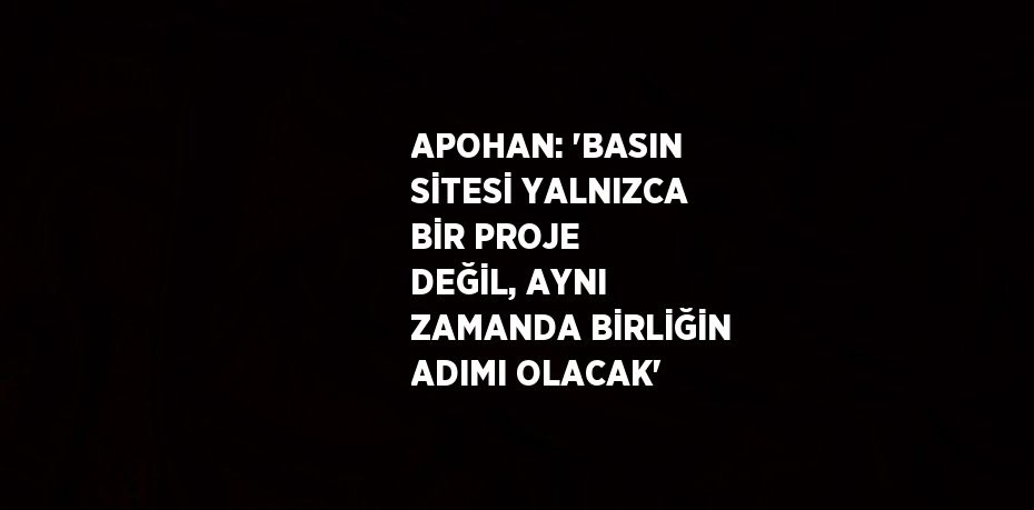 APOHAN: 'BASIN SİTESİ YALNIZCA BİR PROJE DEĞİL, AYNI ZAMANDA BİRLİĞİN ADIMI OLACAK'