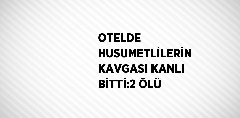 OTELDE HUSUMETLİLERİN KAVGASI KANLI BİTTİ:2 ÖLÜ