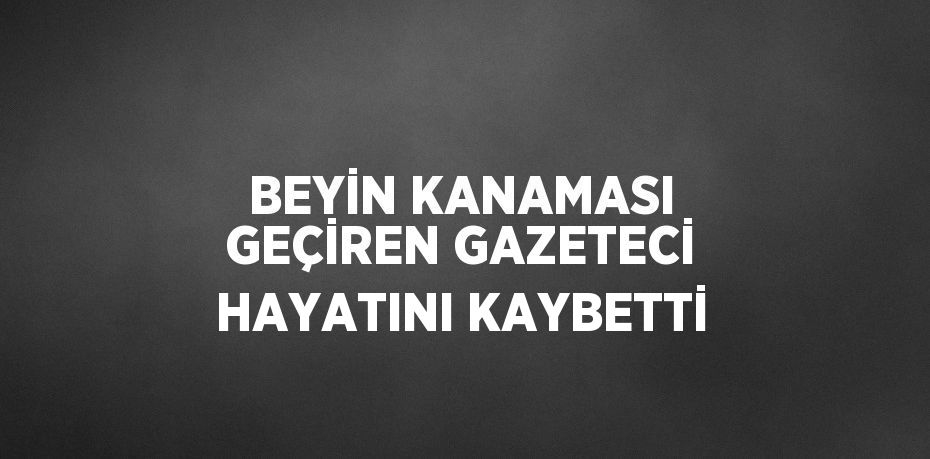 BEYİN KANAMASI GEÇİREN GAZETECİ HAYATINI KAYBETTİ