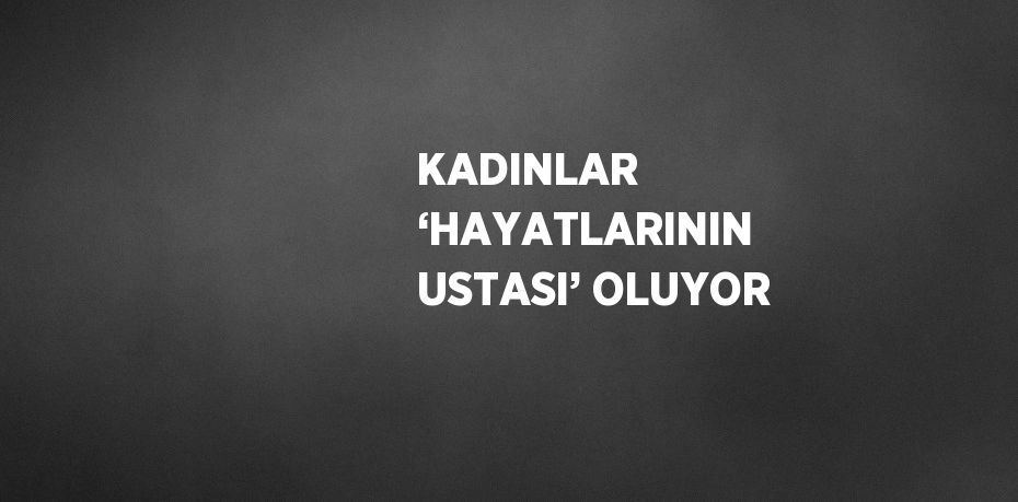 KADINLAR ‘HAYATLARININ USTASI’ OLUYOR