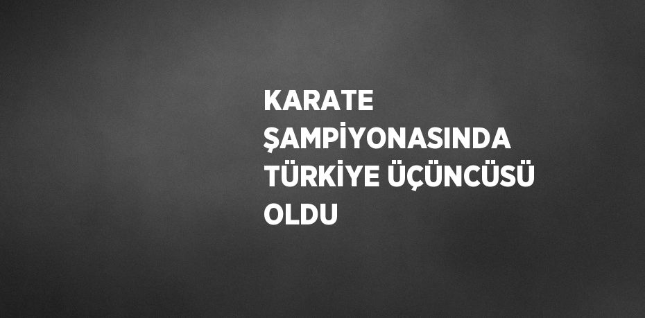 KARATE ŞAMPİYONASINDA TÜRKİYE ÜÇÜNCÜSÜ OLDU