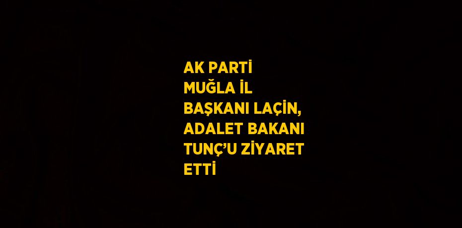 AK PARTİ MUĞLA İL BAŞKANI LAÇİN, ADALET BAKANI TUNÇ’U ZİYARET ETTİ