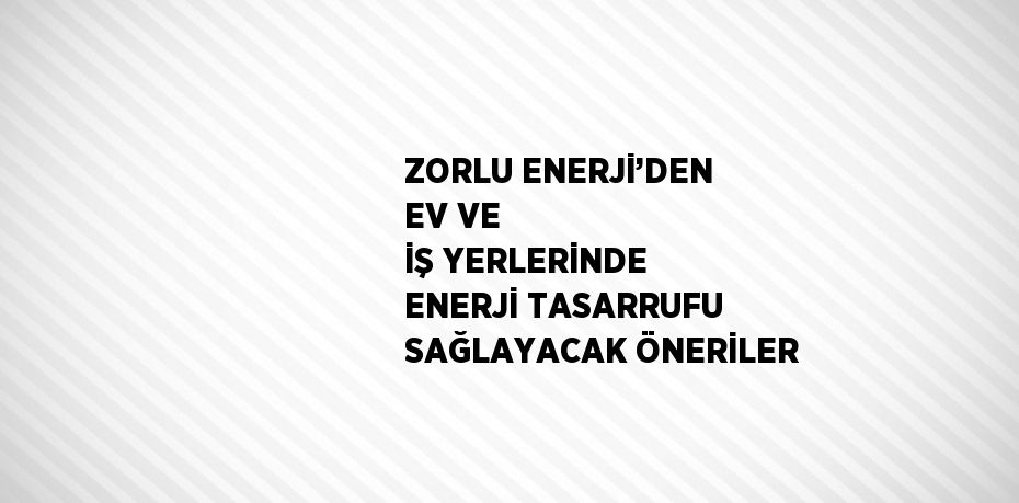 ZORLU ENERJİ’DEN EV VE İŞ YERLERİNDE ENERJİ TASARRUFU SAĞLAYACAK ÖNERİLER