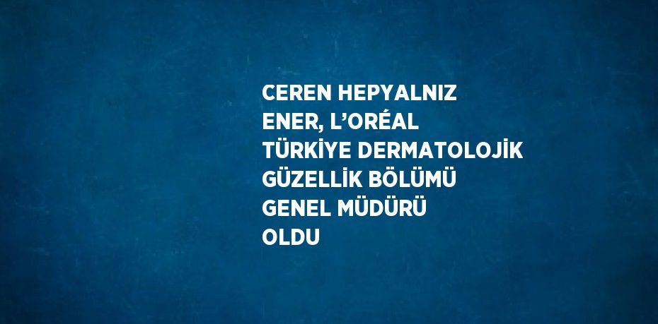 CEREN HEPYALNIZ ENER, L’ORÉAL TÜRKİYE DERMATOLOJİK GÜZELLİK BÖLÜMÜ GENEL MÜDÜRÜ OLDU