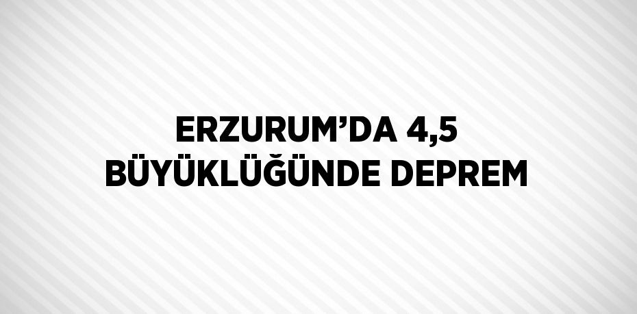 ERZURUM’DA 4,5 BÜYÜKLÜĞÜNDE DEPREM