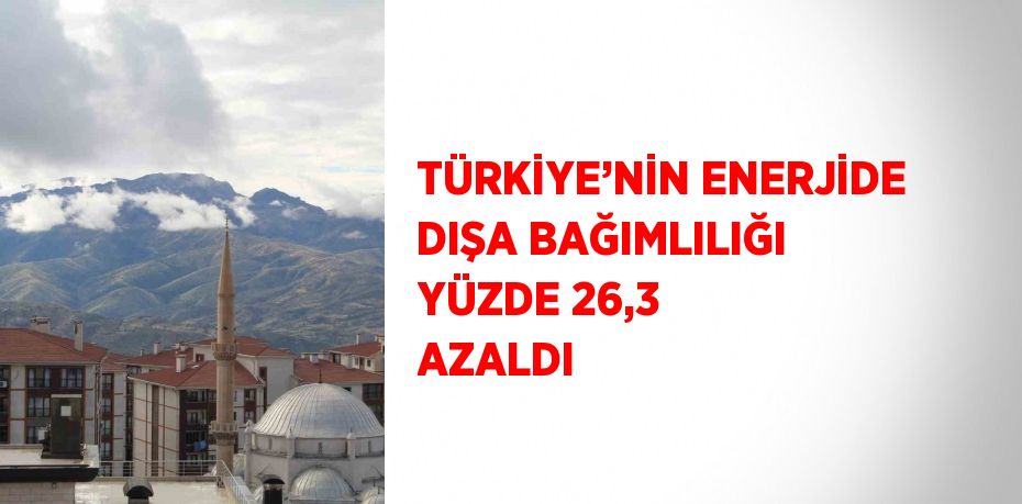 TÜRKİYE’NİN ENERJİDE DIŞA BAĞIMLILIĞI YÜZDE 26,3 AZALDI