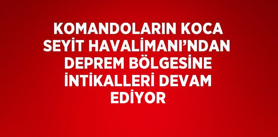 KOMANDOLARIN KOCA SEYİT HAVALİMANI’NDAN DEPREM BÖLGESİNE İNTİKALLERİ DEVAM EDİYOR