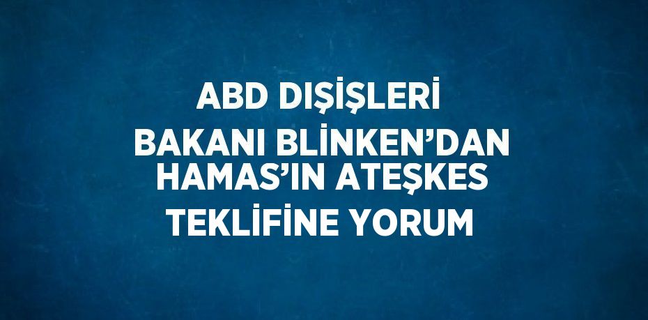 ABD DIŞİŞLERİ BAKANI BLİNKEN’DAN HAMAS’IN ATEŞKES TEKLİFİNE YORUM