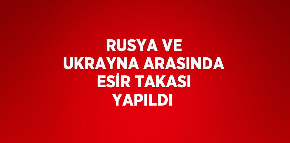 RUSYA VE UKRAYNA ARASINDA ESİR TAKASI YAPILDI