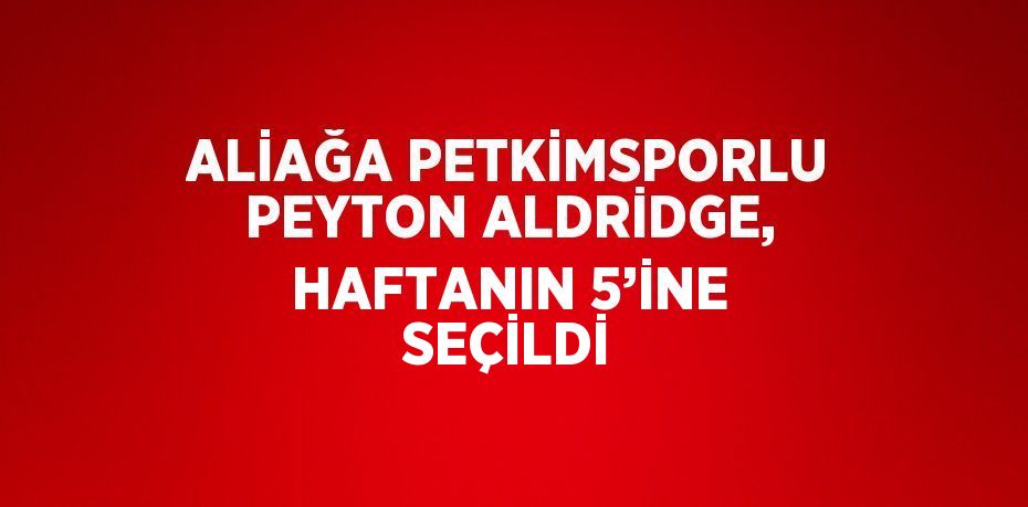 ALİAĞA PETKİMSPORLU PEYTON ALDRİDGE, HAFTANIN 5’İNE SEÇİLDİ