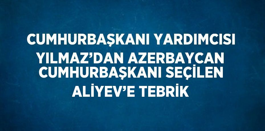 CUMHURBAŞKANI YARDIMCISI YILMAZ’DAN AZERBAYCAN CUMHURBAŞKANI SEÇİLEN ALİYEV’E TEBRİK