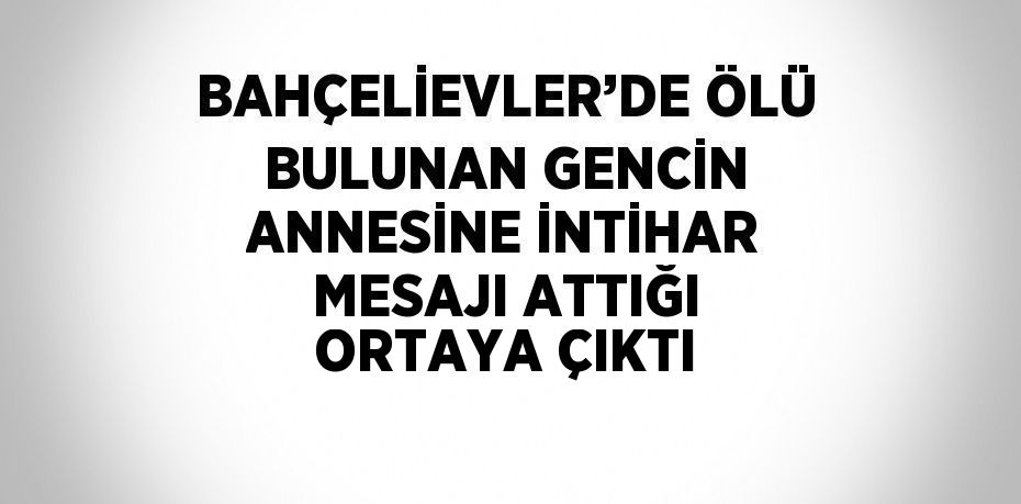 BAHÇELİEVLER’DE ÖLÜ BULUNAN GENCİN ANNESİNE İNTİHAR MESAJI ATTIĞI ORTAYA ÇIKTI