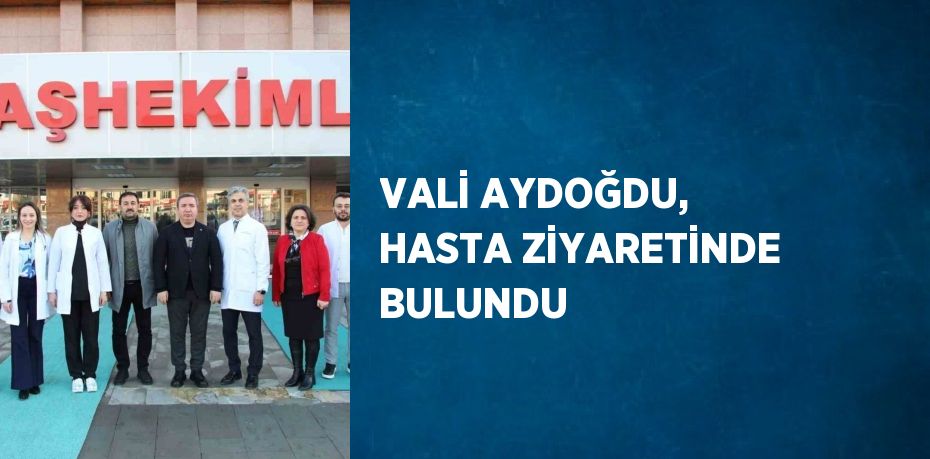 VALİ AYDOĞDU, HASTA ZİYARETİNDE BULUNDU