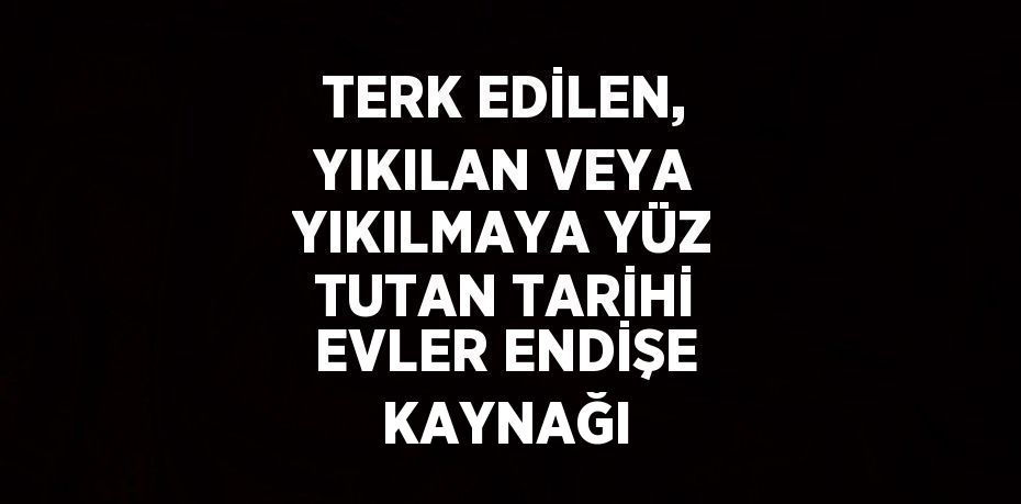 TERK EDİLEN, YIKILAN VEYA YIKILMAYA YÜZ TUTAN TARİHİ EVLER ENDİŞE KAYNAĞI