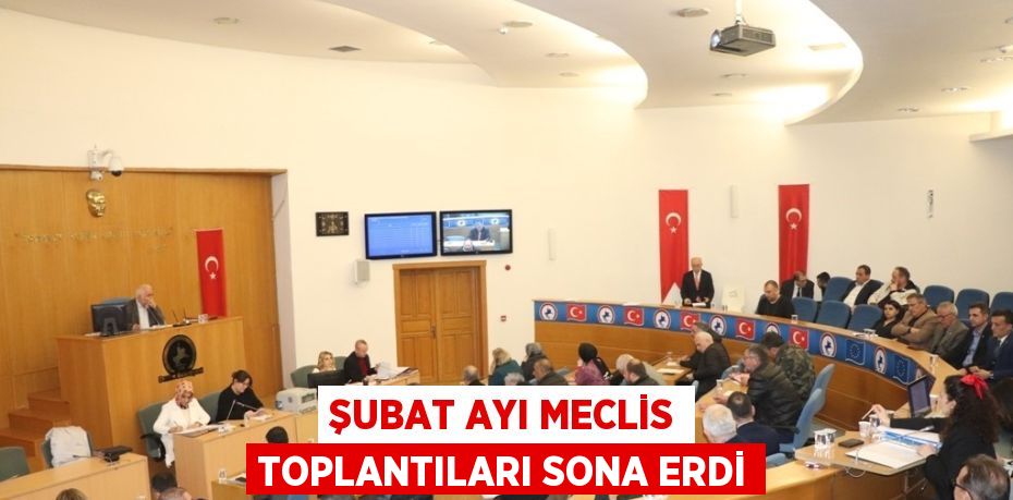 ŞUBAT AYI MECLİS TOPLANTILARI SONA ERDİ