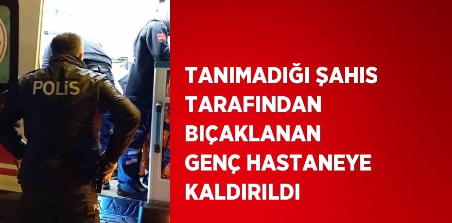 TANIMADIĞI ŞAHIS TARAFINDAN BIÇAKLANAN GENÇ HASTANEYE KALDIRILDI