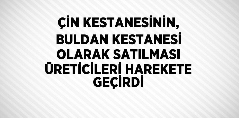 ÇİN KESTANESİNİN, BULDAN KESTANESİ OLARAK SATILMASI ÜRETİCİLERİ HAREKETE GEÇİRDİ