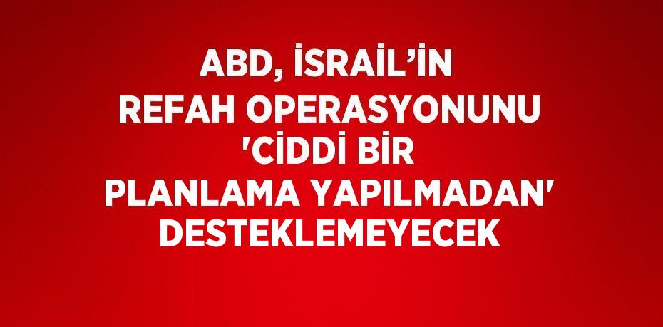 ABD, İSRAİL’İN REFAH OPERASYONUNU 'CİDDİ BİR PLANLAMA YAPILMADAN' DESTEKLEMEYECEK