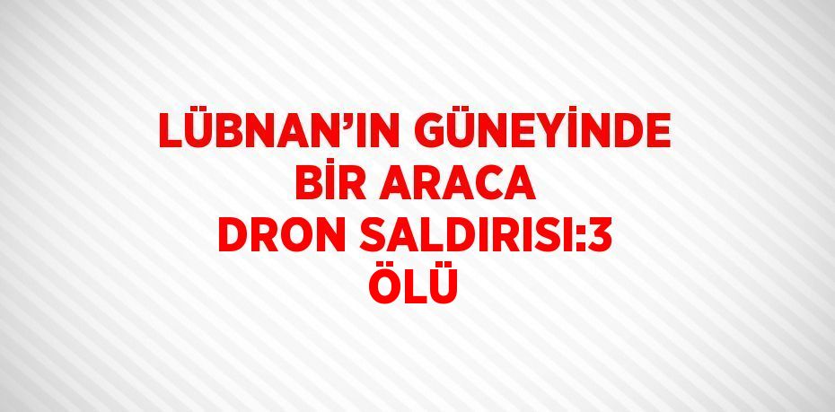 LÜBNAN’IN GÜNEYİNDE BİR ARACA DRON SALDIRISI:3 ÖLÜ