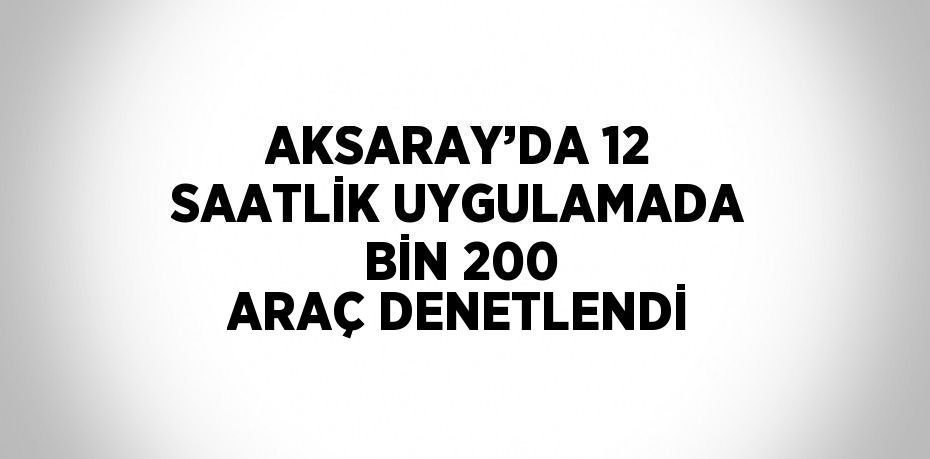 AKSARAY’DA 12 SAATLİK UYGULAMADA BİN 200 ARAÇ DENETLENDİ