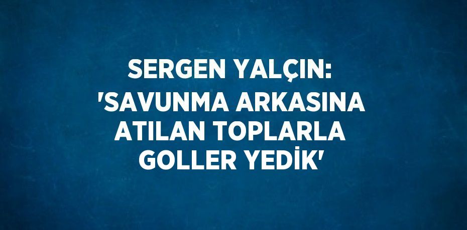 SERGEN YALÇIN: 'SAVUNMA ARKASINA ATILAN TOPLARLA GOLLER YEDİK'