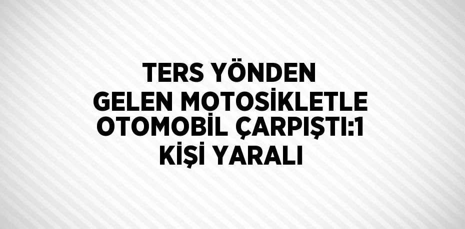 TERS YÖNDEN GELEN MOTOSİKLETLE OTOMOBİL ÇARPIŞTI:1 KİŞİ YARALI