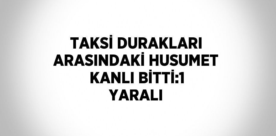 TAKSİ DURAKLARI ARASINDAKİ HUSUMET KANLI BİTTİ:1 YARALI