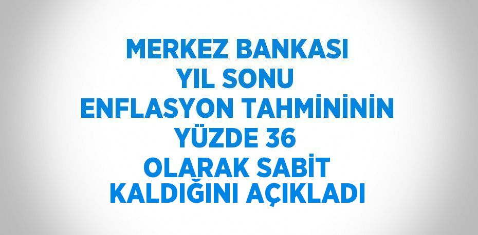 MERKEZ BANKASI YIL SONU ENFLASYON TAHMİNİNİN YÜZDE 36 OLARAK SABİT KALDIĞINI AÇIKLADI