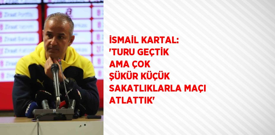 İSMAİL KARTAL: 'TURU GEÇTİK AMA ÇOK ŞÜKÜR KÜÇÜK SAKATLIKLARLA MAÇI ATLATTIK'