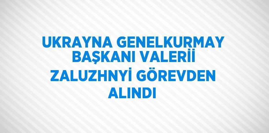 UKRAYNA GENELKURMAY BAŞKANI VALERİİ ZALUZHNYİ GÖREVDEN ALINDI