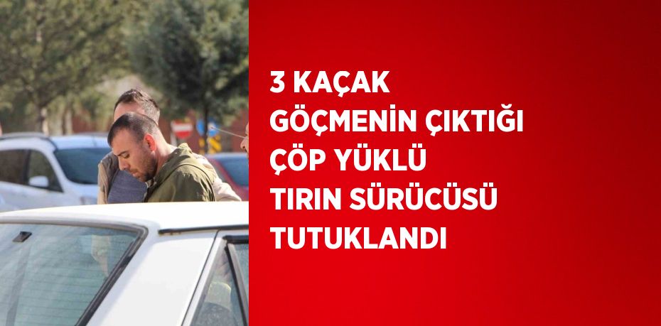 3 KAÇAK GÖÇMENİN ÇIKTIĞI ÇÖP YÜKLÜ TIRIN SÜRÜCÜSÜ TUTUKLANDI