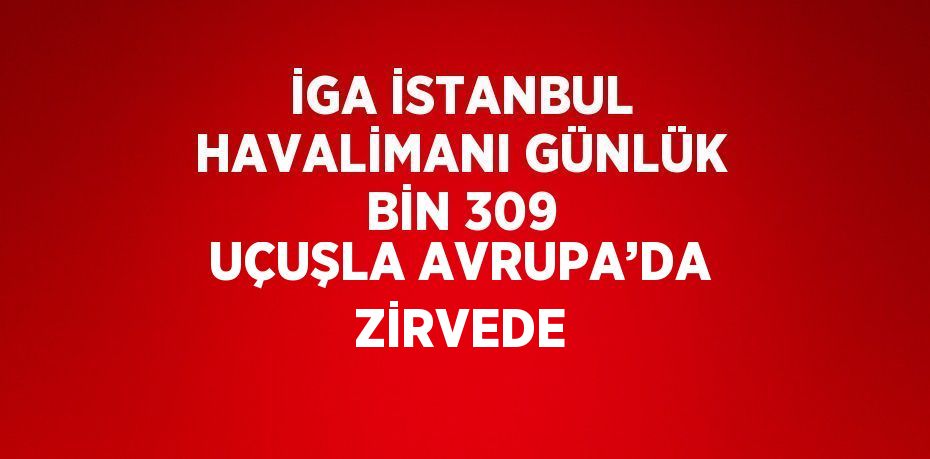 İGA İSTANBUL HAVALİMANI GÜNLÜK BİN 309 UÇUŞLA AVRUPA’DA ZİRVEDE