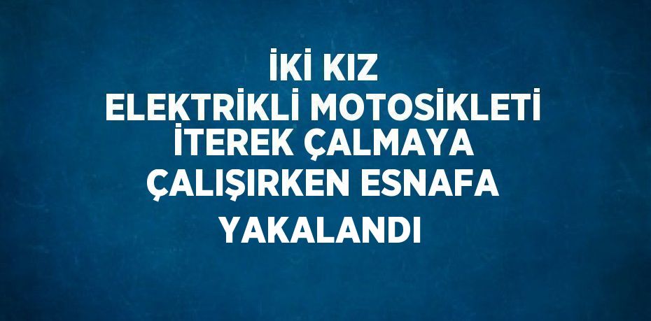 İKİ KIZ ELEKTRİKLİ MOTOSİKLETİ İTEREK ÇALMAYA ÇALIŞIRKEN ESNAFA YAKALANDI