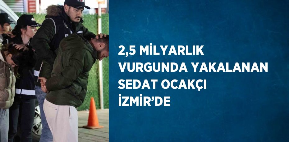 2,5 MİLYARLIK VURGUNDA YAKALANAN SEDAT OCAKÇI İZMİR’DE