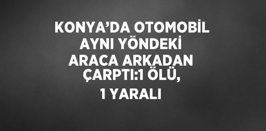 KONYA’DA OTOMOBİL AYNI YÖNDEKİ ARACA ARKADAN ÇARPTI:1 ÖLÜ, 1 YARALI