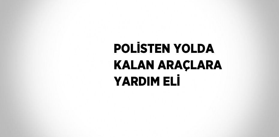 POLİSTEN YOLDA KALAN ARAÇLARA YARDIM ELİ