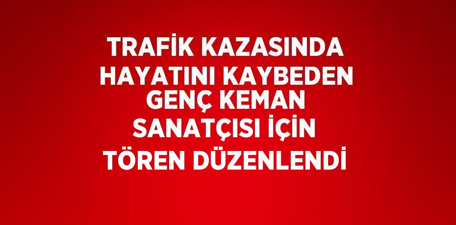 TRAFİK KAZASINDA HAYATINI KAYBEDEN GENÇ KEMAN SANATÇISI İÇİN TÖREN DÜZENLENDİ