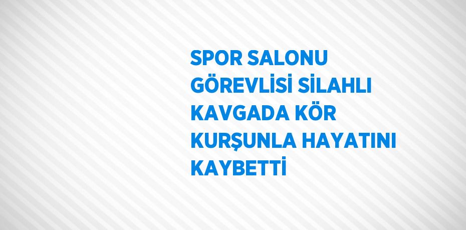 SPOR SALONU GÖREVLİSİ SİLAHLI KAVGADA KÖR KURŞUNLA HAYATINI KAYBETTİ