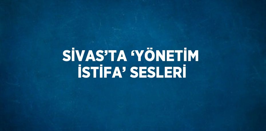 SİVAS’TA ‘YÖNETİM İSTİFA’ SESLERİ