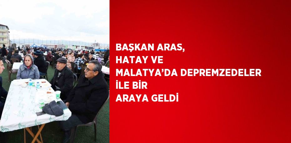 BAŞKAN ARAS, HATAY VE MALATYA’DA DEPREMZEDELER İLE BİR ARAYA GELDİ