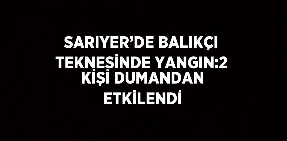 SARIYER’DE BALIKÇI TEKNESİNDE YANGIN:2 KİŞİ DUMANDAN ETKİLENDİ