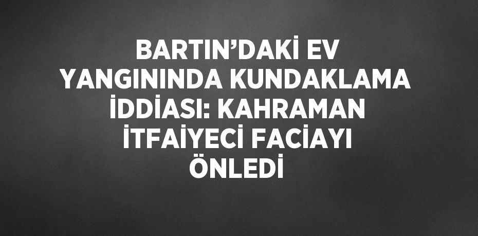 BARTIN’DAKİ EV YANGININDA KUNDAKLAMA İDDİASI: KAHRAMAN İTFAİYECİ FACİAYI ÖNLEDİ