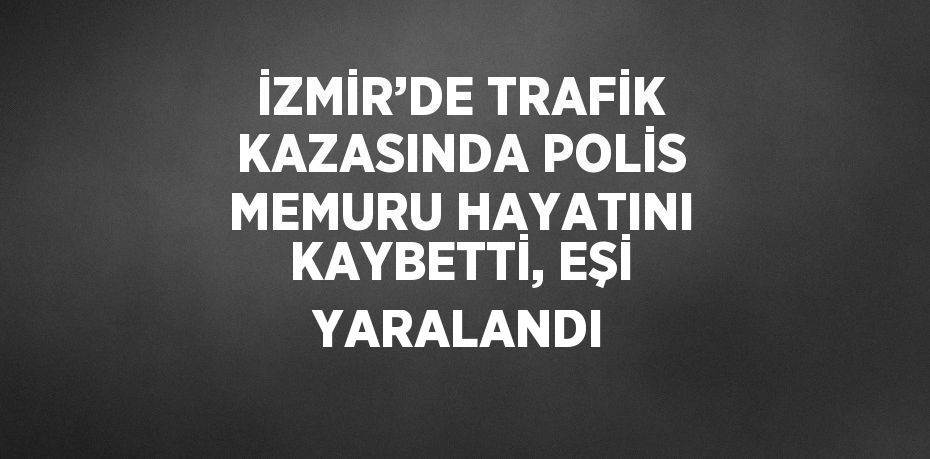 İZMİR’DE TRAFİK KAZASINDA POLİS MEMURU HAYATINI KAYBETTİ, EŞİ YARALANDI