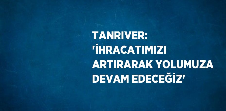 TANRIVER: 'İHRACATIMIZI ARTIRARAK YOLUMUZA DEVAM EDECEĞİZ'