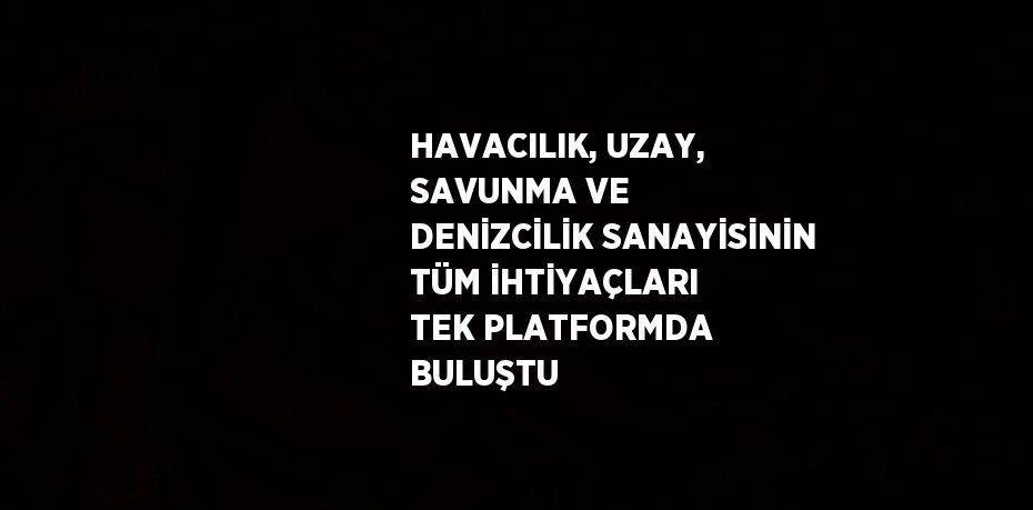 HAVACILIK, UZAY, SAVUNMA VE DENİZCİLİK SANAYİSİNİN TÜM İHTİYAÇLARI TEK PLATFORMDA BULUŞTU