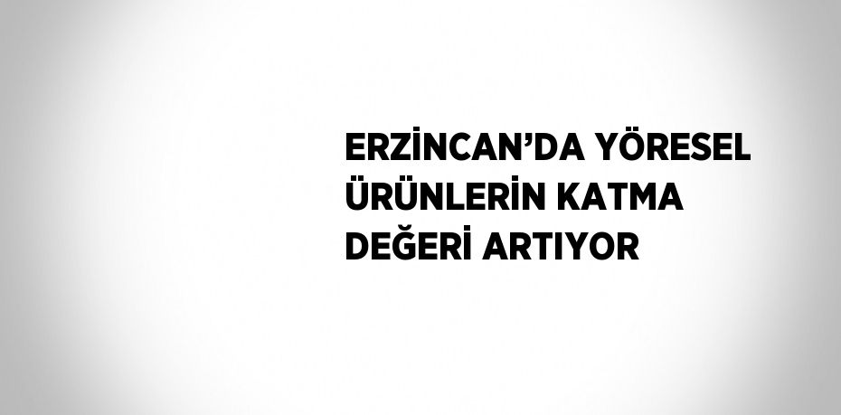ERZİNCAN’DA YÖRESEL ÜRÜNLERİN KATMA DEĞERİ ARTIYOR