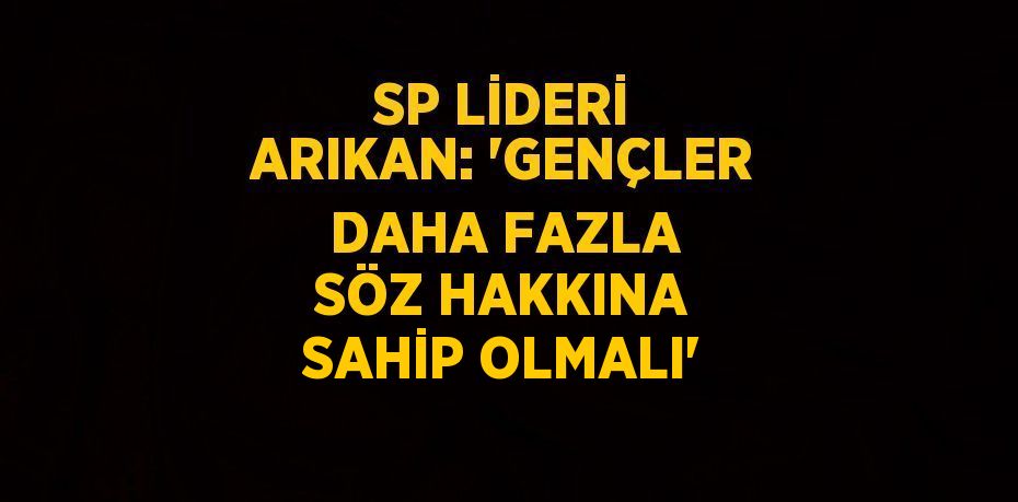 SP LİDERİ ARIKAN: 'GENÇLER DAHA FAZLA SÖZ HAKKINA SAHİP OLMALI'