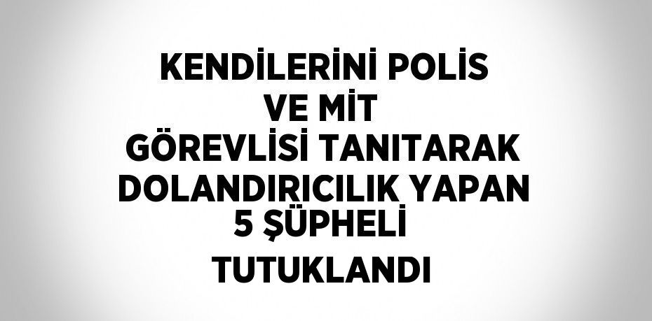 KENDİLERİNİ POLİS VE MİT GÖREVLİSİ TANITARAK DOLANDIRICILIK YAPAN 5 ŞÜPHELİ TUTUKLANDI